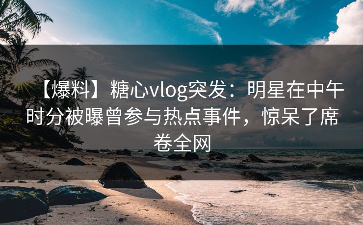 【爆料】糖心vlog突发：明星在中午时分被曝曾参与热点事件，惊呆了席卷全网