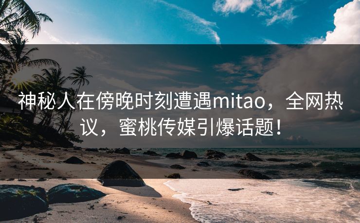 神秘人在傍晚时刻遭遇mitao，全网热议，蜜桃传媒引爆话题！
