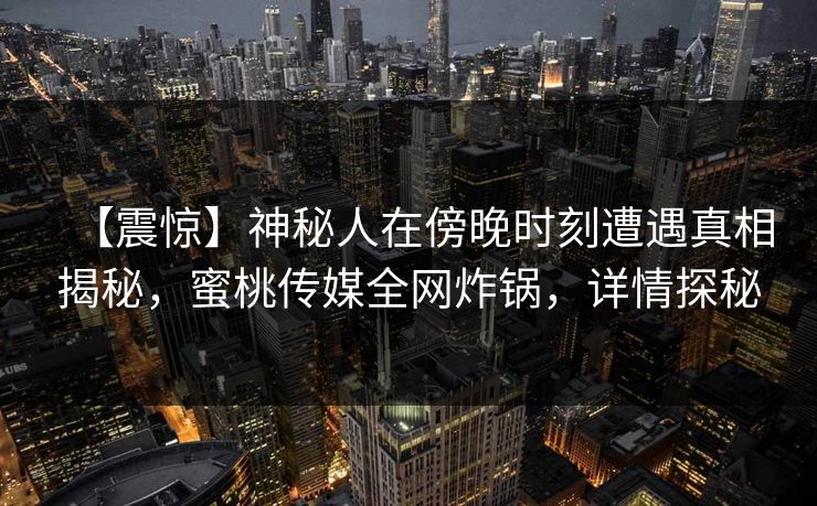 【震惊】神秘人在傍晚时刻遭遇真相揭秘，蜜桃传媒全网炸锅，详情探秘