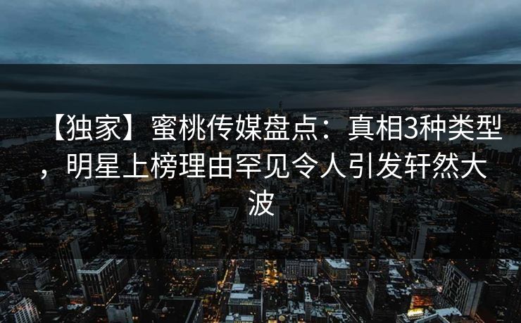 【独家】蜜桃传媒盘点：真相3种类型，明星上榜理由罕见令人引发轩然大波