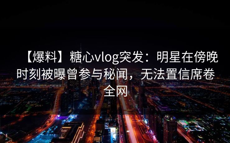 【爆料】糖心vlog突发：明星在傍晚时刻被曝曾参与秘闻，无法置信席卷全网