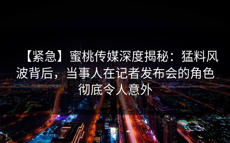 【紧急】蜜桃传媒深度揭秘：猛料风波背后，当事人在记者发布会的角色彻底令人意外