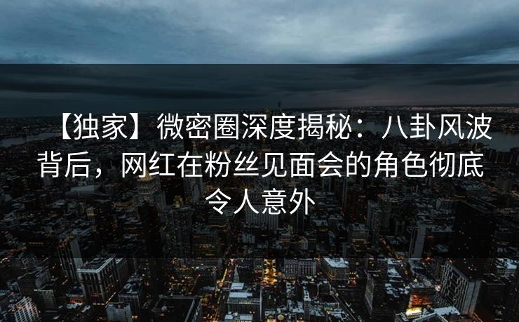【独家】微密圈深度揭秘：八卦风波背后，网红在粉丝见面会的角色彻底令人意外