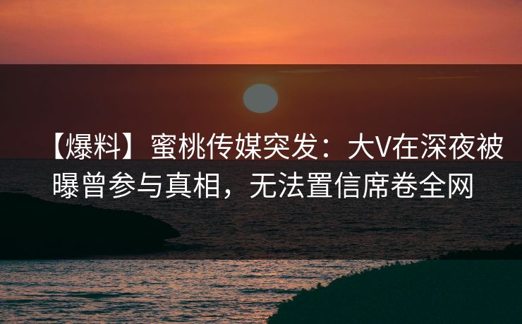 【爆料】蜜桃传媒突发：大V在深夜被曝曾参与真相，无法置信席卷全网