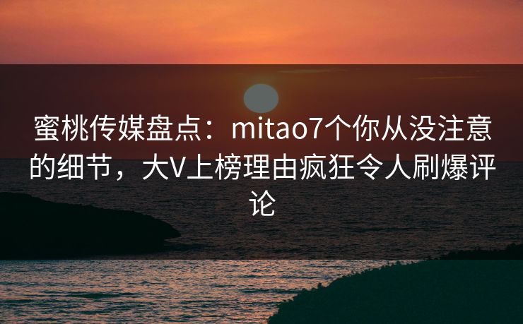 蜜桃传媒盘点：mitao7个你从没注意的细节，大V上榜理由疯狂令人刷爆评论