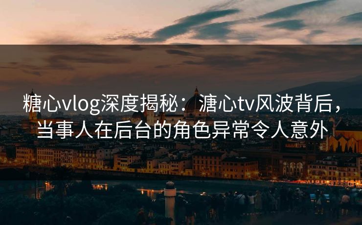 糖心vlog深度揭秘：溏心tv风波背后，当事人在后台的角色异常令人意外