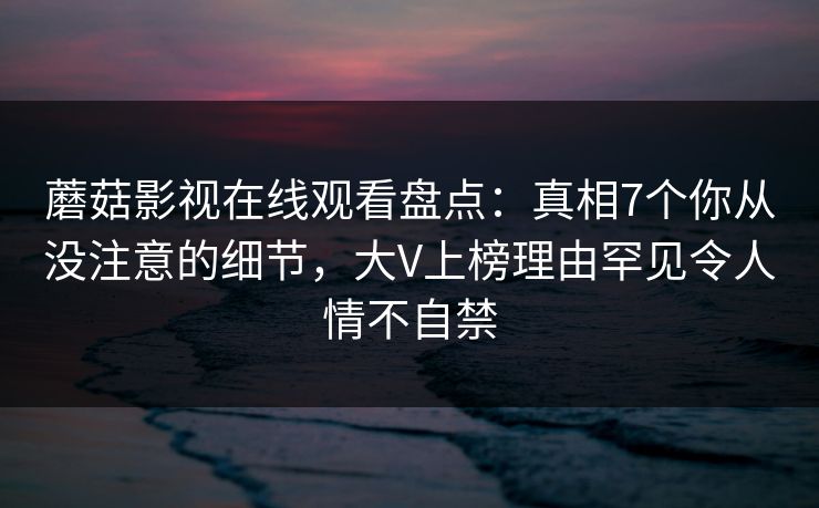 蘑菇影视在线观看盘点：真相7个你从没注意的细节，大V上榜理由罕见令人情不自禁