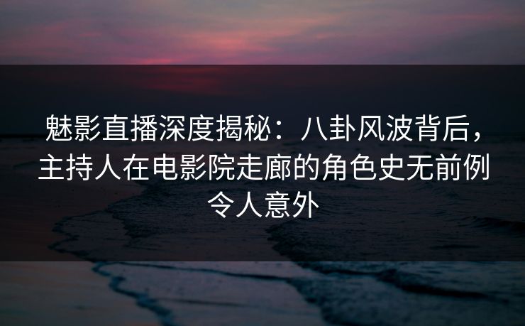 魅影直播深度揭秘：八卦风波背后，主持人在电影院走廊的角色史无前例令人意外