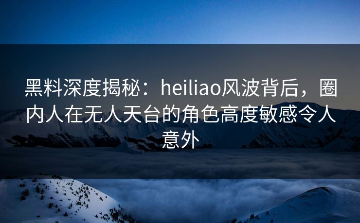 黑料深度揭秘：heiliao风波背后，圈内人在无人天台的角色高度敏感令人意外