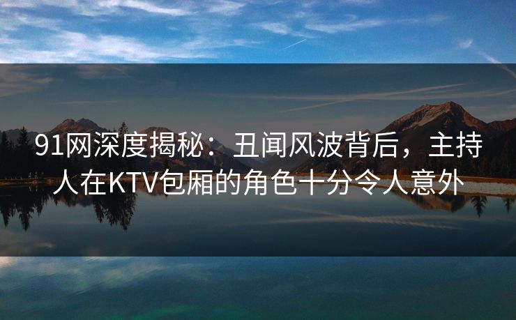 91网深度揭秘：丑闻风波背后，主持人在KTV包厢的角色十分令人意外