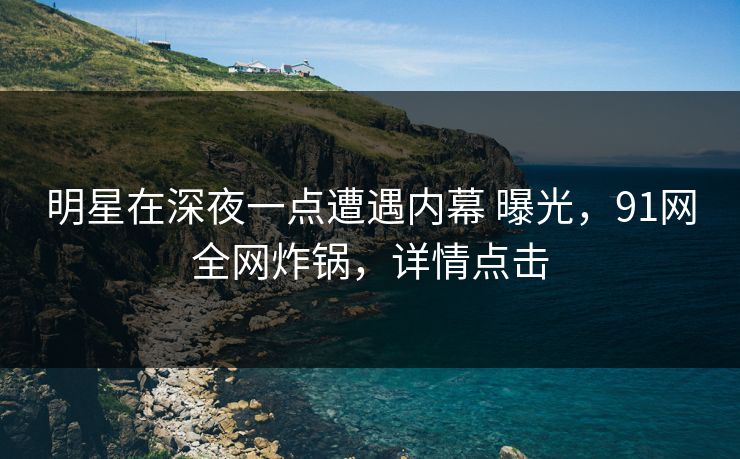 明星在深夜一点遭遇内幕 曝光，91网全网炸锅，详情点击
