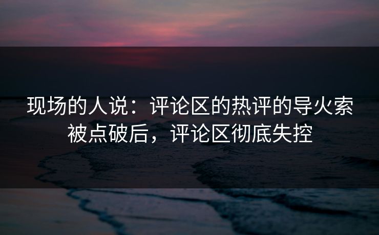 现场的人说：评论区的热评的导火索被点破后，评论区彻底失控