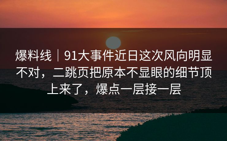 爆料线｜91大事件近日这次风向明显不对，二跳页把原本不显眼的细节顶上来了，爆点一层接一层