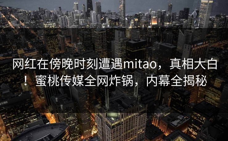 网红在傍晚时刻遭遇mitao，真相大白！蜜桃传媒全网炸锅，内幕全揭秘