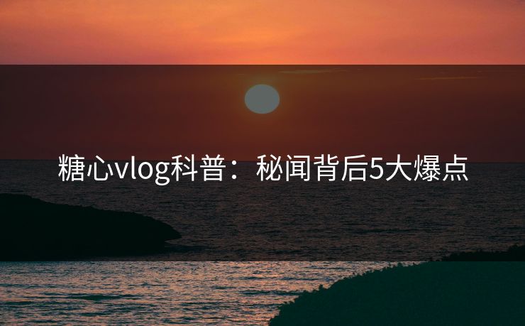 糖心vlog科普：秘闻背后5大爆点