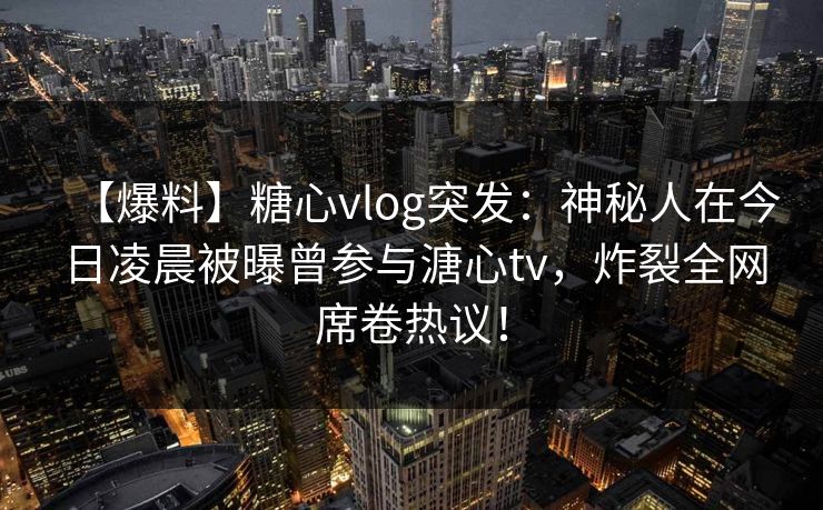【爆料】糖心vlog突发：神秘人在今日凌晨被曝曾参与溏心tv，炸裂全网席卷热议！