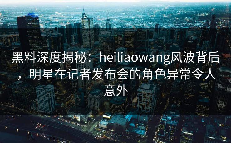 黑料深度揭秘：heiliaowang风波背后，明星在记者发布会的角色异常令人意外