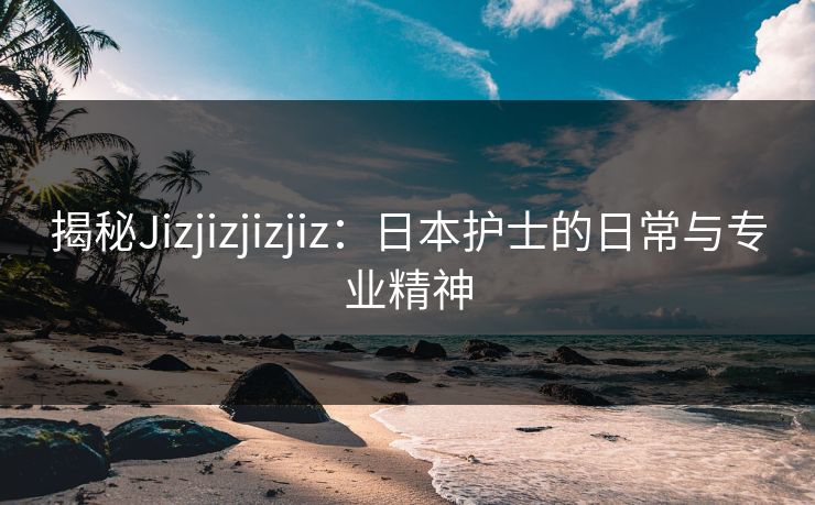 揭秘Jizjizjizjiz：日本护士的日常与专业精神
