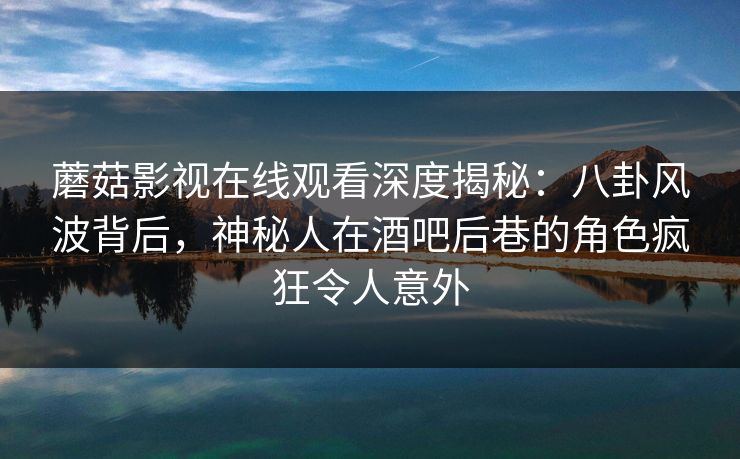 蘑菇影视在线观看深度揭秘：八卦风波背后，神秘人在酒吧后巷的角色疯狂令人意外