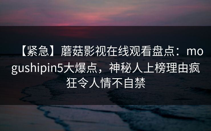 【紧急】蘑菇影视在线观看盘点：mogushipin5大爆点，神秘人上榜理由疯狂令人情不自禁