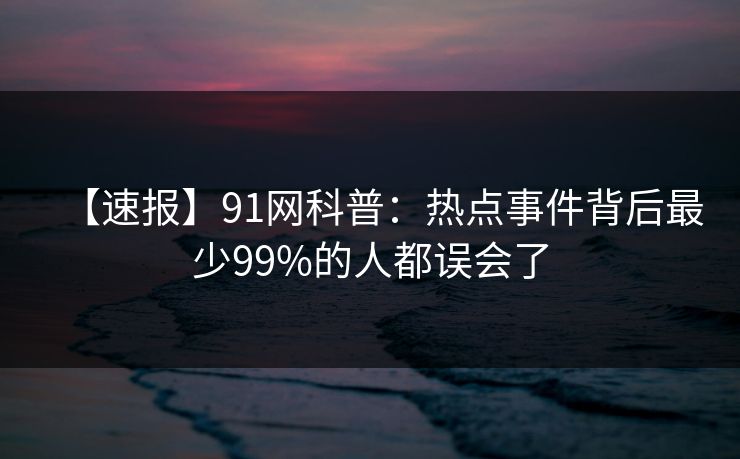 【速报】91网科普:热点事件背后最少99%的人都误会了 【速报】91网科普:热点事件背后最少99%的人都误会了