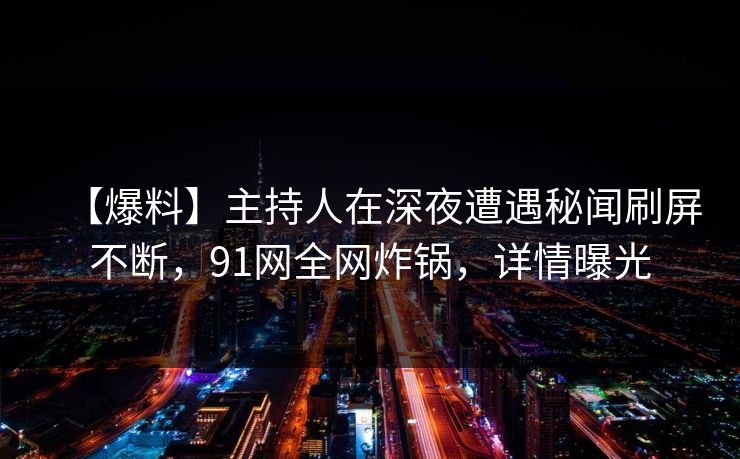 【爆料】主持人在深夜遭遇秘闻刷屏不断，91网全网炸锅，详情曝光