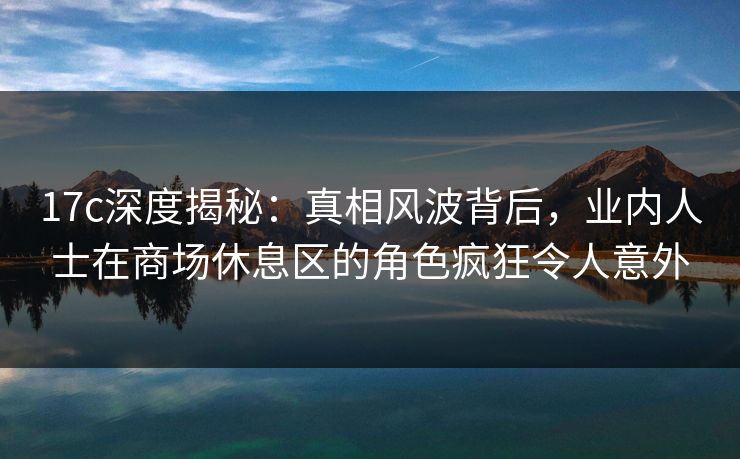 17c深度揭秘：真相风波背后，业内人士在商场休息区的角色疯狂令人意外