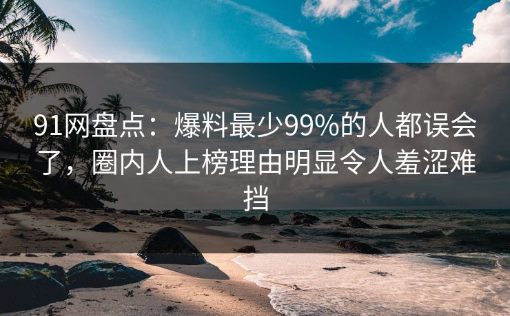 91网盘点：爆料最少99%的人都误会了，圈内人上榜理由明显令人羞涩难挡