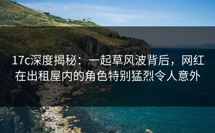 17c深度揭秘：一起草风波背后，网红在出租屋内的角色特别猛烈令人意外