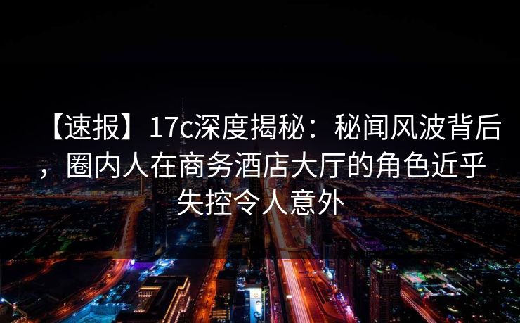 【速报】17c深度揭秘：秘闻风波背后，圈内人在商务酒店大厅的角色近乎失控令人意外