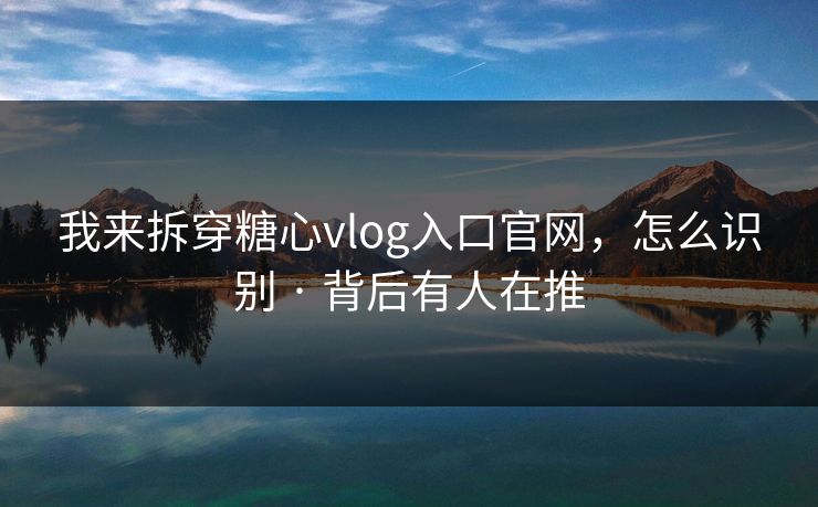 我来拆穿糖心vlog入口官网，怎么识别 · 背后有人在推