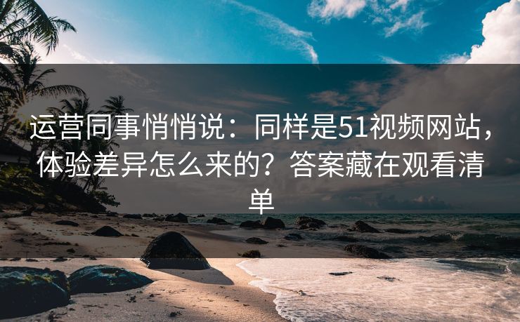 运营同事悄悄说：同样是51视频网站，体验差异怎么来的？答案藏在观看清单