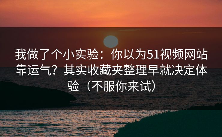 我做了个小实验：你以为51视频网站靠运气？其实收藏夹整理早就决定体验（不服你来试）