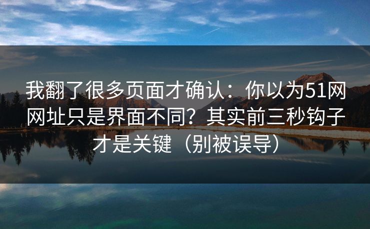 我翻了很多页面才确认：你以为51网网址只是界面不同？其实前三秒钩子才是关键（别被误导）
