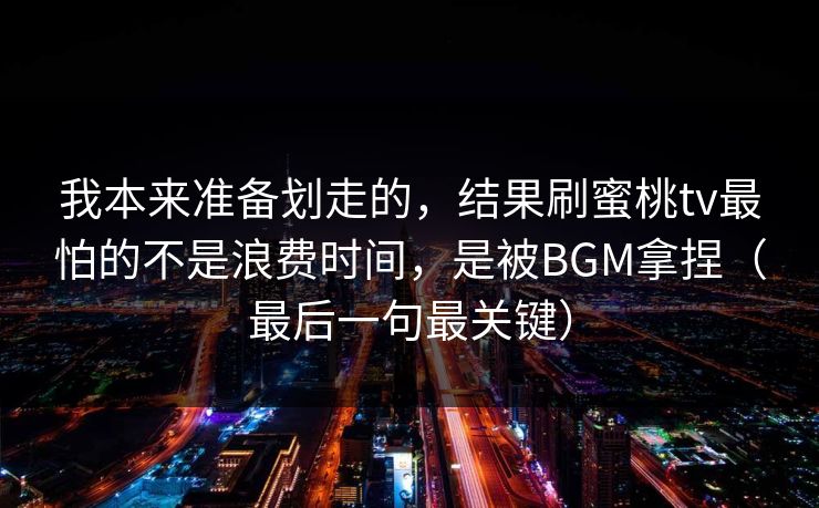 我本来准备划走的，结果刷蜜桃tv最怕的不是浪费时间，是被BGM拿捏（最后一句最关键）