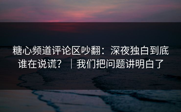 糖心频道评论区吵翻：深夜独白到底谁在说谎？｜我们把问题讲明白了